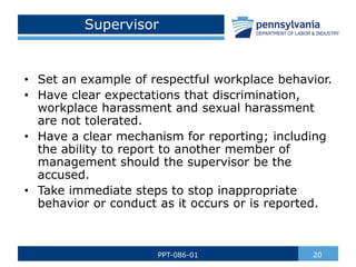 Supervisor
• Set an example of respectful workplace behavior.
• Have clear expectations that discrimination,
workplace harassment and sexual harassment
are not tolerated.
• Have a clear mechanism for reporting; including
the ability to report to another member of
management should the supervisor be the
accused.
• Take immediate steps to stop inappropriate
behavior or conduct as it occurs or is reported.
20
PPT-086-01
 