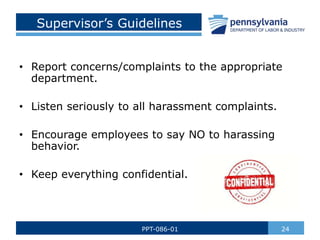 Supervisor’s Guidelines
• Report concerns/complaints to the appropriate
department.
• Listen seriously to all harassment complaints.
• Encourage employees to say NO to harassing
behavior.
• Keep everything confidential.
24
PPT-086-01
 