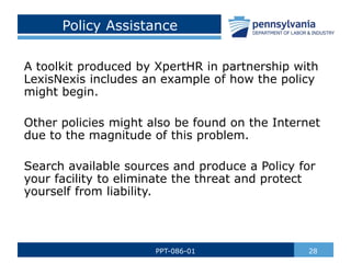 Policy Assistance
A toolkit produced by XpertHR in partnership with
LexisNexis includes an example of how the policy
might begin.
Other policies might also be found on the Internet
due to the magnitude of this problem.
Search available sources and produce a Policy for
your facility to eliminate the threat and protect
yourself from liability.
28
PPT-086-01
 