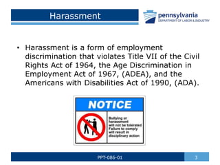 Harassment
• Harassment is a form of employment
discrimination that violates Title VII of the Civil
Rights Act of 1964, the Age Discrimination in
Employment Act of 1967, (ADEA), and the
Americans with Disabilities Act of 1990, (ADA).
3
PPT-086-01
 
