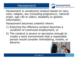 Harassment
Harassment is unwelcome conduct based on race,
color, religion, sex (including pregnancy), national
origin, age (40 or older), disability or genetic
information.
Harassment becomes unlawful where:
1) Enduring the offensive conduct becomes a
condition of continued employment, or
2) The conduct is severe or pervasive enough to
create a work environment that a reasonable
person would consider intimidating, hostile, or
abusive.
4
PPT-086-01
 