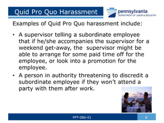 Quid Pro Quo Harassment
Examples of Quid Pro Quo harassment include:
• A supervisor telling a subordinate employee
that if he/she accompanies the supervisor for a
weekend get-away, the supervisor might be
able to arrange for some paid time off for the
employee, or look into a promotion for the
employee.
• A person in authority threatening to discredit a
subordinate employee if they won’t attend a
party with them after work.
8
PPT-086-01
 