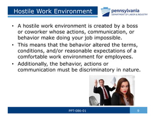 Hostile Work Environment
• A hostile work environment is created by a boss
or coworker whose actions, communication, or
behavior make doing your job impossible.
• This means that the behavior altered the terms,
conditions, and/or reasonable expectations of a
comfortable work environment for employees.
• Additionally, the behavior, actions or
communication must be discriminatory in nature.
9
PPT-086-01
 
