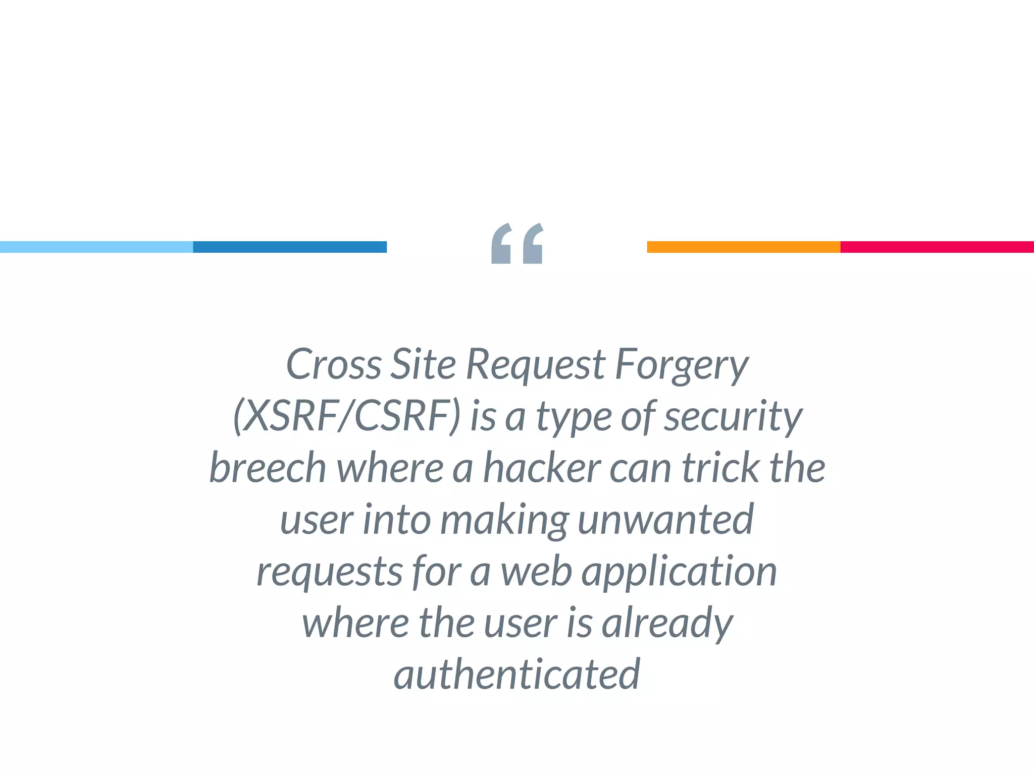 “Cross Site Request Forgery
(XSRF/CSRF) is a type of security
breech where a hacker can trick the
user into making unwanted
requests for a web application
where the user is already
authenticated