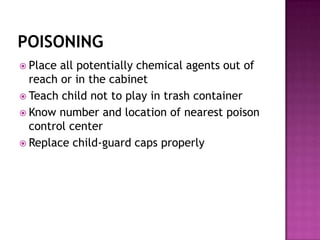 POISONING
 Place all potentially chemical agents out of
  reach or in the cabinet
 Teach child not to play in trash container
 Know number and location of nearest poison
  control center
 Replace child-guard caps properly
 
