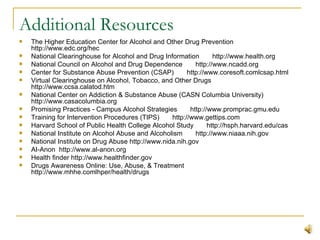 Additional Resources The Higher Education Center for Alcohol and Other Drug Prevention       http://www.edc.org/hec National Clearinghouse for Alcohol and Drug Information       http://www.health.org National Council on Alcohol and Drug Dependence       http://www.ncadd.org Center for Substance Abuse Prevention (CSAP)       http://www.coresoft.comlcsap.html Virtual Clearinghouse on Alcohol, Tobacco, and Other Drugs       http://www.ccsa.calatod.htm National Center on Addiction & Substance Abuse (CASN Columbia University) http://www.casacolumbia.org Promising Practices - Campus Alcohol Strategies       http://www.promprac.gmu.edu Training for Intervention Procedures (TIPS)       http://www.gettips.com Harvard School of Public Health College Alcohol Study       http://hsph.harvard.edu/cas National Institute on Alcohol Abuse and Alcoholism       http://www.niaaa.nih.gov National Institute on Drug Abuse http://www.nida.nih.gov AI-Anon  http://www.al-anon.org Health finder http://www.healthfinder.gov Drugs Awareness Online: Use, Abuse, & Treatment http://www.mhhe.comlhper/health/drugs 