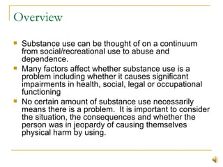 Overview Substance use can be thought of on a continuum from social/recreational use to abuse and dependence. Many factors affect whether substance use is a problem including whether it causes significant impairments in health, social, legal or occupational functioning No certain amount of substance use necessarily means there is a problem.  It is important to consider the situation, the consequences and whether the person was in jeopardy of causing themselves physical harm by using. 