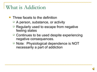 What is Addiction Three facets to the definition A person, substance, or activity  Regularly used to escape from negative feeling states  Continues to be used despite experiencing negative consequences. Note:  Physiological dependence is NOT necessarily a part of addiction 