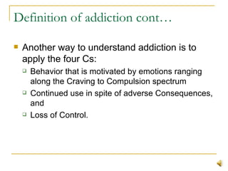 Definition of addiction cont… Another way to understand addiction is to apply the four Cs:  Behavior that is motivated by emotions ranging along the Craving to Compulsion spectrum  Continued use in spite of adverse Consequences, and  Loss of Control.  