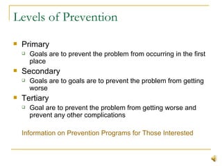 Levels of Prevention Primary Goals are to prevent the problem from occurring in the first place Secondary Goals are to goals are to prevent the problem from getting worse Tertiary Goal are to prevent the problem from getting worse and prevent any other complications  Information on Prevention Programs for Those Interested 