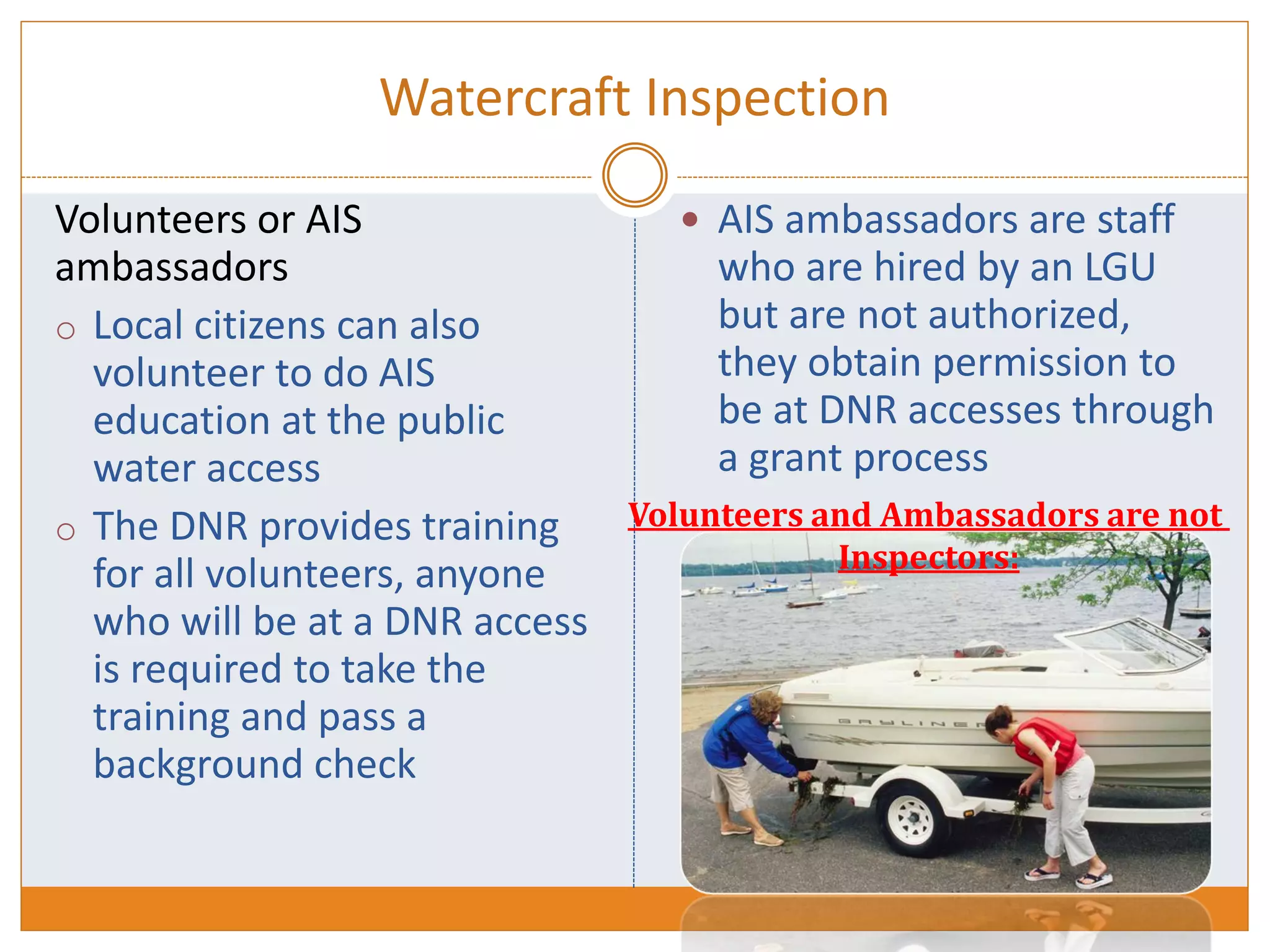 Watercraft Inspection
Volunteers or AIS
ambassadors
o Local citizens can also
volunteer to do AIS
education at the public
water access
o The DNR provides training
for all volunteers, anyone
who will be at a DNR access
is required to take the
training and pass a
background check
 AIS ambassadors are staff
who are hired by an LGU
but are not authorized,
they obtain permission to
be at DNR accesses through
a grant process
Volunteers and Ambassadors are not
Inspectors:
 