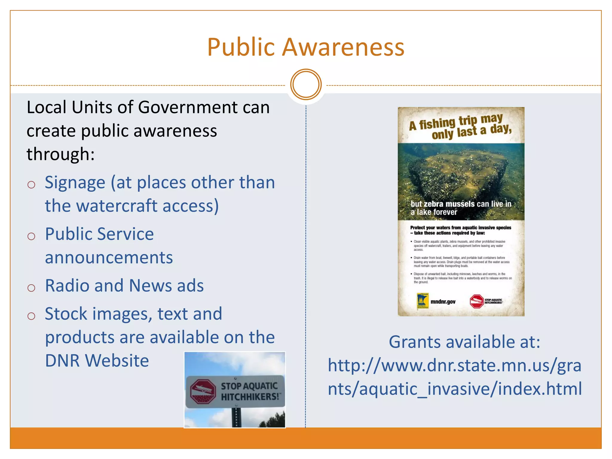 Public Awareness
Local Units of Government can
create public awareness
through:
o Signage (at places other than
the watercraft access)
o Public Service
announcements
o Radio and News ads
o Stock images, text and
products are available on the
DNR Website
Grants available at:
http://www.dnr.state.mn.us/gra
nts/aquatic_invasive/index.html
 