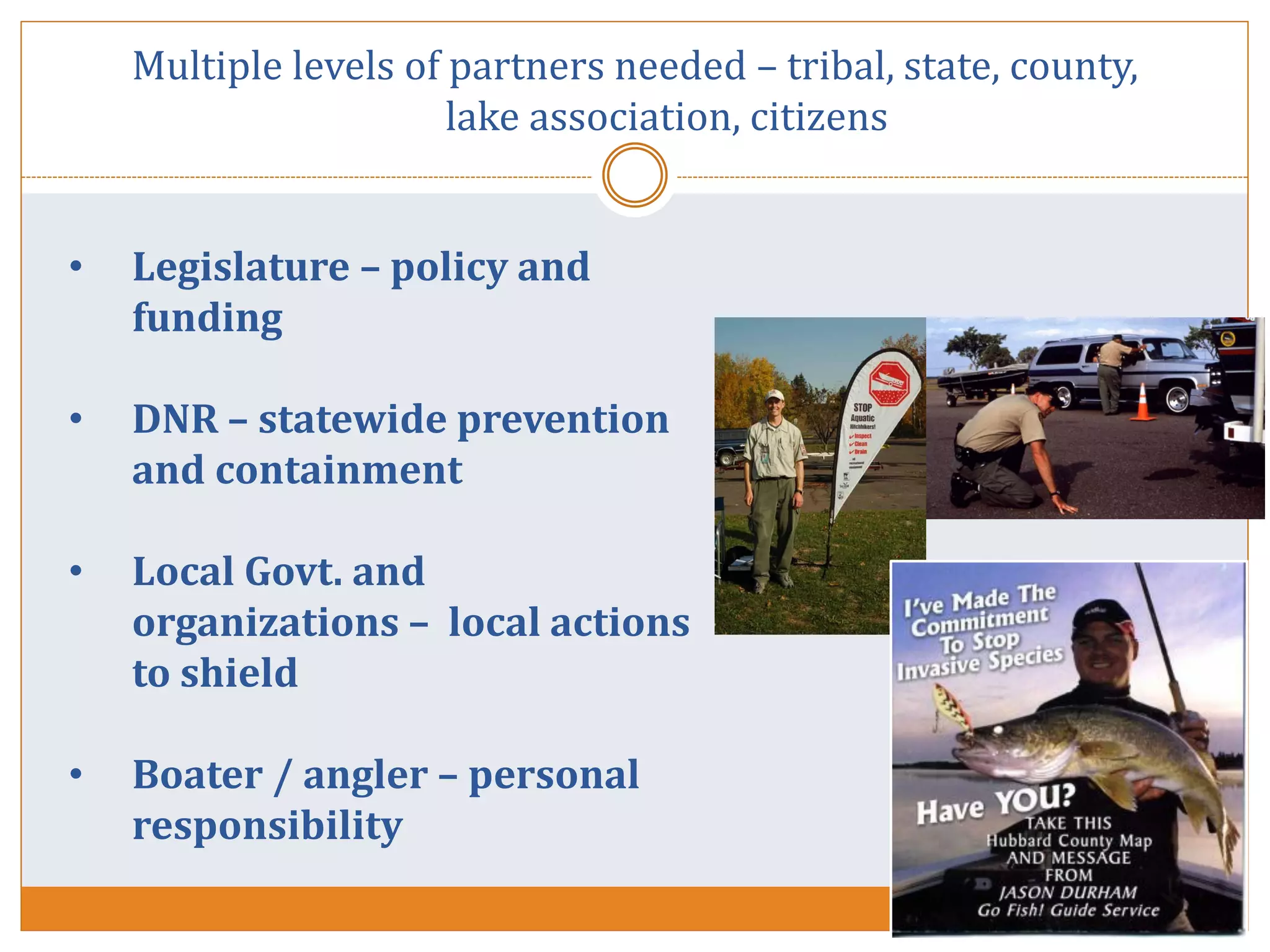 • Legislature – policy and
funding
• DNR – statewide prevention
and containment
• Local Govt. and
organizations – local actions
to shield
• Boater / angler – personal
responsibility
Multiple levels of partners needed – tribal, state, county,
lake association, citizens
 