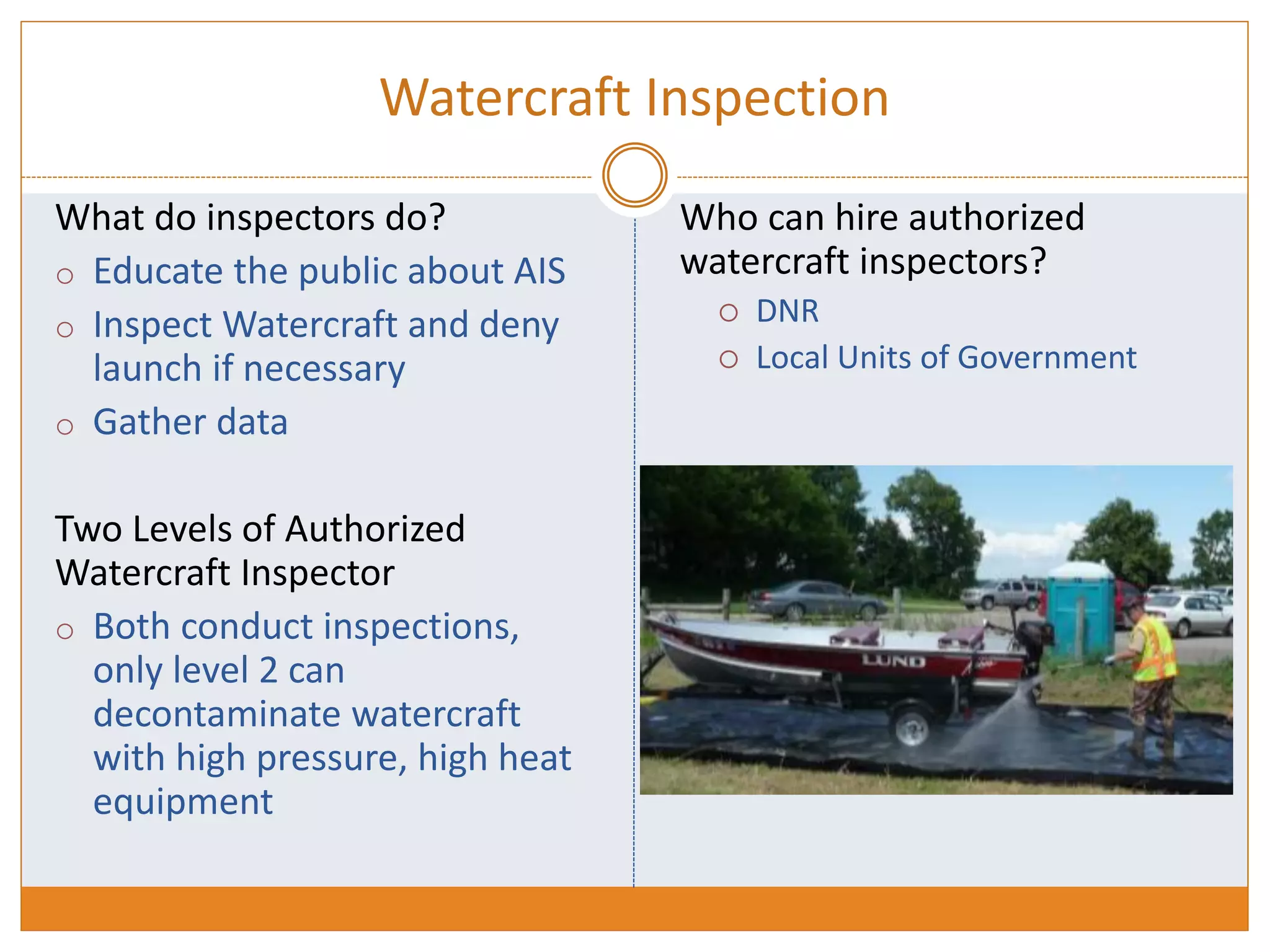 Watercraft Inspection
What do inspectors do?
o Educate the public about AIS
o Inspect Watercraft and deny
launch if necessary
o Gather data
Two Levels of Authorized
Watercraft Inspector
o Both conduct inspections,
only level 2 can
decontaminate watercraft
with high pressure, high heat
equipment
Who can hire authorized
watercraft inspectors?
 DNR
 Local Units of Government
 