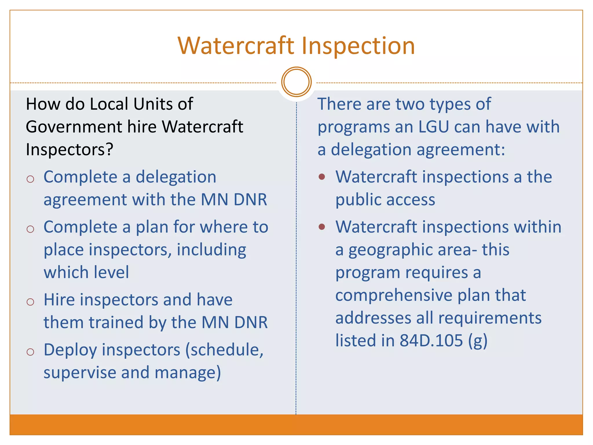 Watercraft Inspection
How do Local Units of
Government hire Watercraft
Inspectors?
o Complete a delegation
agreement with the MN DNR
o Complete a plan for where to
place inspectors, including
which level
o Hire inspectors and have
them trained by the MN DNR
o Deploy inspectors (schedule,
supervise and manage)
There are two types of
programs an LGU can have with
a delegation agreement:
 Watercraft inspections a the
public access
 Watercraft inspections within
a geographic area- this
program requires a
comprehensive plan that
addresses all requirements
listed in 84D.105 (g)
 