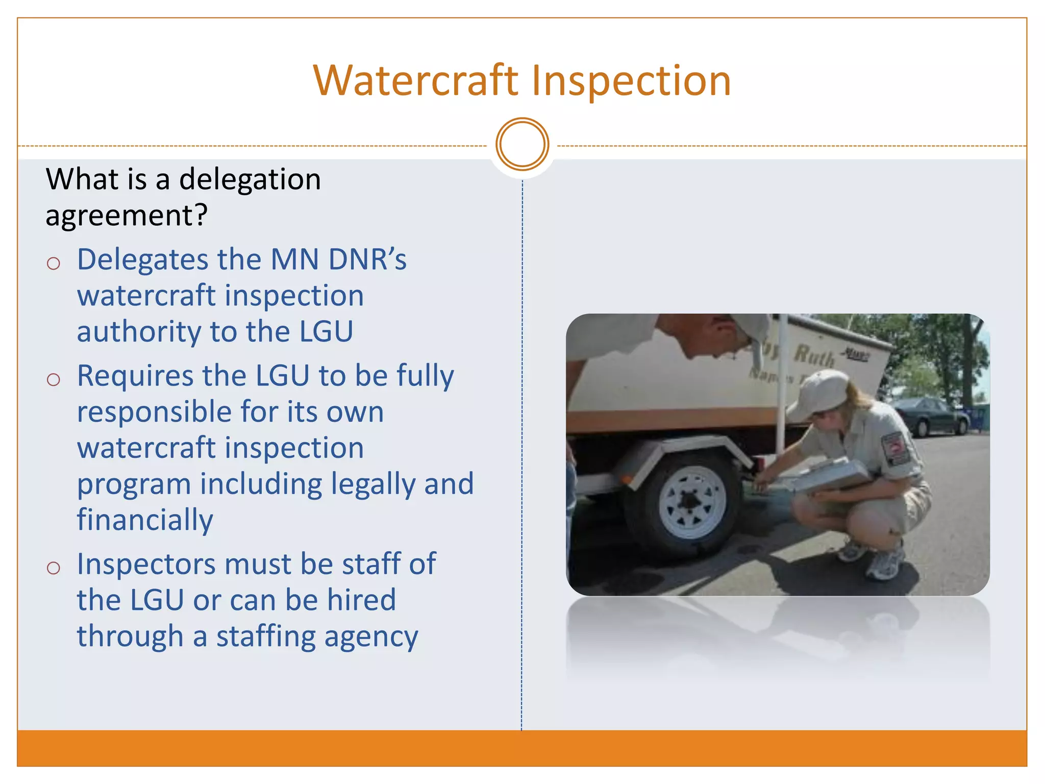 Watercraft Inspection
What is a delegation
agreement?
o Delegates the MN DNR’s
watercraft inspection
authority to the LGU
o Requires the LGU to be fully
responsible for its own
watercraft inspection
program including legally and
financially
o Inspectors must be staff of
the LGU or can be hired
through a staffing agency
 