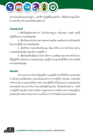 แนวปฏิบัติเพ�่อความปลอดภัย ของรถพยาบาลฉุกเฉิน (PREVENTION)
EMERGENCY
P
reventio
n
EMERGENCY
P
reventio
n
2
ตามรายละเอียดของมาตรฐาน และวิธีการปฏิบัติในแต่ละด้าน ซึ่งได้ครอบคลุมเนื้อหา
ใน แต่ละเรื่อง ดังรายละเอียดในบทต่อๆ ไป
วัตถุประสงค์
	 1. เพื่อเป็นคู่มือทางวิชาการ เกี่ยวกับมาตรฐาน หลักเกณฑ์ เกณฑ์ และวิธี
ปฏิบัติในระบบการแพทย์ฉุกเฉิน
	 2. เพื่อเป็นแนวทางในการตรวจสอบความพร้อม และค้นหาความไม่ปลอดภัย
ในระบบปฏิบัติการการแพทย์ฉุกเฉิน
	 3. เพื่อใช้ในการส่งเสริมสนับสนุน พัฒนาให้ระบบการด�ำเนินงานด้าน
การแพทย์ฉุกเฉินมีมาตรฐานในการปฏิบัติการ
	 4. เพื่อเป็นเครื่องมือในการบริหารจัดการ และพัฒนาคุณภาพการด�ำเนินงาน
ให้ผู้ปฏิบัติงานในระบบการแพทย์ฉุกเฉิน และผู้เจ็บป่วยฉุกเฉินที่ได้รับการช่วยเหลือมี
ความปลอดภัยสูงสุด
ขอบเขต
	 เป็นกระบวนการป้องกันผู้ปฏิบัติการและผู้เจ็บป่วยให้ได้รับความปลอดภัย
จากภัยคุกคามที่เสี่ยงต่อภาวะฉุกเฉินและภัยจากการปฏิบัติการฉุกเฉิน การส่งเสริม
อาชีวอนามัย ความปลอดภัยในการท�ำงานของผู้ที่เกี่ยวข้องในระบบการแพทย์ฉุกเฉิน
ครอบคลุมถึงกระบวนการในการระบบส่งต่อผู้ป่วยฉุกเฉิน ตั้งแต่ระดับนโยบาย ระดับ
การปฏิบัติการฉุกเฉิน (ก่อนการส่งต่อ การดูแลระหว่างการส่งต่อ และการส่งมอบผู้ป่วย
ฉุกเฉินแก่สถานพยาบาลปลายทาง) รวมทั้งระบบการก�ำกับติดตามและประเมินผล
 