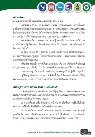 ((PREVENTION) แนวปฏิบัติเพ�่อความปลอดภัย ของรถพยาบาลฉุกเฉิน
EMERGENCY
P
reventio
n
3
นิยามศัพท์
ความหมายของค�ำที่ใช้ในหนังสือคู่มือมาตรฐานฉบับนี้ คือ
	 ความเสี่ยง (Risk) คือ ผลรวมของความถี่ ความน่าจะเป็น โอกาสที่จะเกิด
สิ่งที่ไม่ดีที่จะเกิดขึ้นในอนาคตหรือสถานการณ์ ซึ่งจะเป็นอันตราย หรือมีผลร้ายส่งผล
ให้เกิดความสูญเสียต่อร่างกาย จิตใจ ทรัพย์สิน ชื่อเสียง ความสูญเสียต่อร่างกาย ได้แก่
การบาดเจ็บ การได้รับอันตรายและเกิดภาวะแทรกซ้อน การเสียชีวิต
	 ความปลอดภัย (Safety) ในทางทฤษฎี หมายถึง “การปราศจากภัย” แต่
ส�ำหรับในทางปฏิบัติอาจยอมรับได้ในความหมายที่ว่า “การปราศจากอันตรายที่มี
โอกาสจะเกิดขึ้น”
	 เดซิเบล เอ [dB(A)] หมายถึง สเกลของเครื่องวัดเสียงที่สร้างเลียนแบบ
ลักษณะการท�ำงานของหูมนุษย์ โดยจะกรองเอาความถี่ต�่ำ  และความถี่สูงของเสียงที่
เกินกว่ามนุษย์จะได้ยินออกไป
	 ดัดแปลง หมายถึง การเปลี่ยนแปลงต่อเติม เพิ่ม ลด หรือขยาย ซึ่งลักษณะ
ขอบเขต แบบ รูปทรง สัดส่วน น�้ำหนัก 	อาจผิดไปจากเดิม และมิใช่การซ่อมแซม
	 รถพยาบาลฉุกเฉิน หมายถึง รถบริการการแพทย์ฉุกเฉินที่ปฏิบัติการฉุกเฉิน
	 อุบัติเหตุ (Accident) เหตุการณ์ที่เกิดขึ้นโดยมิได้วางแผนไว้ล่วงหน้า ซึ่งก่อ
ให้เกิดความบาดเจ็บ พิการ หรือตาย และท�ำให้ทรัพย์สินได้รับความเสียหาย
สาเหตุของอันตรายในการท�ำงานโดยทั่วไป
	 1.สาเหตุเกิดจากบุคคลหรือตัวเจ้าหน้าที่ผู้ปฏิบัติเช่นการแต่งกายไม่เหมาะสม
ไม่สวมชุดป้องกัน มีทัศนคติไม่ดีต่อความปลอดภัย อุปนิสัยไม่ดี ขาดประสบการณ์
สภาพร่างกายไม่พร้อมที่จะท�ำงาน (88%)
	 2. สาเหตุเกิดจากเครื่องมือและอุปกรณ์ เช่น เครื่อมือช�ำรุด การใช้เครื่อมือผิด
ประเภท การใช้เครื่องมือที่ไม่มีระบบป้องกันอันตราย (10%)
	 3. สาเหตุเกิดจากโครงสร้างทางกายภาพและสภาพแวดล้อม เช่น อุณหภูมิ
สูงหรือต�่ำไป แสงสว่างไม่เพียงพอ การระบายอากาศที่ไม่ดี เสียงดังรบกวน กลิ่นเหม็น
รบกวน ทางลื่น ความไม่เป็นระเบียบของห้องหรือสถานที่ท�ำงาน เป็นต้น (2%)
 