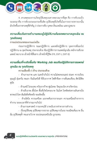 แนวปฏิบัติเพ�่อความปลอดภัย ของรถพยาบาลฉุกเฉิน (PREVENTION)
EMERGENCY
P
reventio
n
EMERGENCY
P
reventio
n
4
	 4. สาเหตุของการเกิดอุบัติเหตุบนทางหลวงมากที่สุด คือ การขับรถเร็ว
รองลงมาคือ การขับรถระยะกระชั้นชิด อุบัติเหตุที่เกิดขึ้นในการจราจรทางบกนั้น
มักเกิดขึ้นจากสาเหตุที่ส�ำคัญ 3 ประการคือ บุคคล สิ่งแวดล้อม และกฎหมาย
ความเสี่ยงในการท�ำงานของผู้ปฏิบัติงานในรถพยาบาลฉุกเฉิน ณ 
จุดเกิดเหตุ
การแบ่งประเภทของงานแบ่งเป็น
	 ก่อนการปฏิบัติการ ขณะปฏิบัติการ และหลังปฏิบัติการ บุคลากรที่ออกไป
ปฏิบัติงาน ณ จุดเกิดเหตุ ประกอบด้วย ทีมปฏิบัติการการแพทย์ฉุกเฉิน พนักงานขับรถ
แพทย์ พยาบาล เจ้าหน้าที่สื่อสาร เจ้าหน้าที่กู้ชีพ (FR, EMT-I, EMT-B)
ความเสี่ยงที่จะเกิดขึ้นกับ Working Job ของทีมปฏิบัติการการแพทย์
ฉุกเฉิน ณ จุดเกิดเหตุ
	 ความเสี่ยงทั้ง 5 ด้าน ประกอบด้วย
	 -  ด้านกายภาพ แสง (แสงจ้าเกินไป ความไม่พอของแสง) ฝนตก ความร้อน
อุณภูมิ ฝุ่นควัน หมอก กัมมันตรังสี ที่อับอากาศ ไฟฟ้าช๊อต การสั่นสะเทือน สัตว์มีพิษ
สุนัข
	 -  ด้านเคมี ไอระเหย ควันจากก๊าซ ฟูมโลหะ วัตถุระเบิด สารกัดกร่อน
	 -  ด้านชีวภาพ เชื้อโรค พื้นที่เกิดโรคระบาด วัณโรค โรคติดต่อทางเดินหายใจ
พาหะน�ำโรค สัมผัสสิ่งคัดหลั่ง ขยะติดเชื้อ
	 -   ด้านจิตใจ ความเครียด แรงกดดันจากภายนอก ความเหนื่อยล้าจากการ
ท�ำงาน ระยะเวลาที่ท�ำงานมากเกินไป
	 -  ด้านการยศาสตร์ การยกคนไข้ บาดเจ็บจากท่าทางการท�ำงาน  
	 -  เรื่องอุบัติเหตุ อุบัติเหตุการจราจร อุบัติเหตุภายในรถ ของมีคมทิ่มบาด ลื่น
ล้ม อุบัติเหตุซ�้ำ ทะเลาะวิวาท รถเปลนอนหนีบมือ ถูกรถชน
 