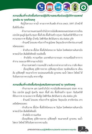 ((PREVENTION) แนวปฏิบัติเพ�่อความปลอดภัย ของรถพยาบาลฉุกเฉิน
EMERGENCY
P
reventio
n
5
ความเสี่ยงที่จะเกิดขึ้นกับการปฏิบัติงานของทีมร่วมปฏิบัติการแพทย์
ฉุกเฉิน ณ จุดเกิดเหตุ
	 ทีมกู้ภัยทางบก ทางน�้ำ ทางอากาศ ดับเพลิง ต�ำรวจ อพปร. SRRT เจ้าหน้าที่
อื่นที่เกี่ยวข้อง
	 -  ด้านกายภาพแสง(แสงจ้าเกินไปความไม่เพียงพอของแสง)ฝนตกความร้อน
เปลวไฟ อุณภูมิ ฝุ่นควัน หมอก พื้นที่ เช่น พื้นที่ก่อสร้าง หุบเขา กัมมันตรังสี ที่อับอากาศ
ความกดอากาศ พื้นที่สูง น�้ำหนีบ ไฟฟ้าช๊อต สัตว์อันตราย เช่น ต่อต่อย งูกัด  
	 -  ด้านเคมี ไอระเหย ควันจากก๊าซ ฝูมโลหะ วัตถุระเบิด สารกัดกร่อน สารเคมี
ชนิดของเหลว
	 -  ด้านชีวภาพ เชื้อโรค พื้นที่เกิดโรคระบาด วัณโรค โรคติดต่อทางเดินหายใจ
พาหะน�ำโรค สัมผัสสิ่งคัดหลั่ง ขยะติดเชื้อ
	 -   ด้านจิตใจ ความเครียด แรงกดดันจากภายนอก ความเหนื่อยล้าจากการ
ท�ำงาน ระยะเวลาที่ท�ำงานมากเกินไป
	 - ด้านการยศาสตร์ การยกคนไข้ บาดเจ็บจากท่าทางการท�ำงาน การดึง ตัดยก
	 -  เรื่องอุบัติเหตุ อุบัติการจราจร อุบัติเหตุภายในรถ ของมีคมทิ่มบาด เลื่อน
ล้ม อุบัติเหตุซ�้ำ ทะเลาะวิวาท รถเปลนอนหนีบมือ ถูกรถชน จมน�้ำ ไฟลวก ไฟไหม้ ได้
รับอันตรายจากความเย็น ตกจากที่สูง
ความเสี่ยงที่จะเกิดขึ้นกับกลุ่มชนในสถานการณ์ ณ จุดเกิดเหตุ
	 - ด้านกายภาพ แสง (แสงจ้าเกินไป ความไม่เพียงพอของแสง) ฝนตก ความ
ร้อน เปลวไฟ อุณภูมิ ฝุ่นควัน หมอก พื้นที่ เช่น พื้นที่ก่อสร้าง หุบเขา กัมมันตรังสี
ที่อับอากาศ ความกดอากาศ พื้นที่สูง ไฟฟ้าช๊อต สัตว์อันตราย เช่น ต่อต๋อย งูกัด  
	 -  ด้านเคมี ไอระเหย ควันจากก๊าซ ฟูมโลหะ วัตถุระเบิด สารกัดกร่อน สาร
เคมีชนิดของเหลว
	 - ด้านชีวภาพ เชื้อโรค พื้นที่เกิดโรคระบาด วัณโรค โรคติดต่อทางเดินหายใจ
พาหะน�ำโรค สัมผัสสิ่งคัดหลั่ง
	 -  ด้านจิตใจ ความเครียด
	 - เรื่องอุบัติเหตุ อุบัติการจราจร อุบัติเหตุซ�้ำ  ทะเลาะตบตี ถูกรถชน จมน�้ำ 
ไฟลวก ไฟไหม้ ได้รับอันตรายจากความเย็น  
 