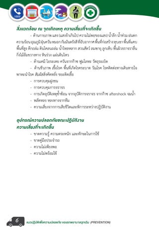 แนวปฏิบัติเพ�่อความปลอดภัย ของรถพยาบาลฉุกเฉิน (PREVENTION)
EMERGENCY
P
reventio
n
EMERGENCY
P
reventio
n
6
สิ่งแวดล้อม ณ จุดเกิดเหตุ ความเสี่ยงที่จะเกิดขึ้น
	 -  ด้านกายภาพ แสง (แสงจ้าเกินไป ความไม่พอของแสง) น�้ำลึก น�้ำท่วม ฝนตก
ความร้อนอุณภูมิฝุ่นควันหมอกกัมมันตรังสีที่อับอากาศพื้นที่ก่อสร้างหุบเขาพื้นที่แคบ
พื้นที่สูง ตึกถล่ม ดินโคลนถล่ม น�้ำไหลหลาก สวนสัตว์ ลมพายุ ลูกเห็บ พื้นผิวจราจราลื่น
กิ่งไม้ล้มขวางทาง หินร่วง แผ่นดินไหว
	 -  ด้านเคมี ไอระเหย ควันจากก๊าซ ฟูมโลหะ วัตถุระเบิด
	 -  ด้านชีวภาพ เชื้อโรค พื้นที่เกิดโรคระบาด วัณโรค โรคติดต่อทางเดินหายใจ
พาหะน�ำโรค สัมผัสสิ่งคัดหลั่ง ขยะติดเชื้อ
	 -  การควบคุมฝูงชน
	 -  การควบคุมการจราจร
	 -  การเกิดอุบัติเหตุซ�้ำซ้อน จากอุบัติการจราจร จากก๊าซ aftershock จมน�้ำ
	 -  พลัดหลง หลงทางจากทีม
	 -  ความเสี่ยงจากการเสียชีวิตและพิการระหว่างปฏิบัติงาน
อุปกรณ์ความปลอดภัยขณะปฏิบัติงาน
ความเสี่ยงที่จะเกิดขึ้น
	 -  ขาดความรู้ ความตระหนัก และทักษะในการใช้
	 -  ขาดคู่มือประจ�ำรถ
	 -  ความไม่เพียงพอ
	 -  ความไม่พร้อมใช้
 