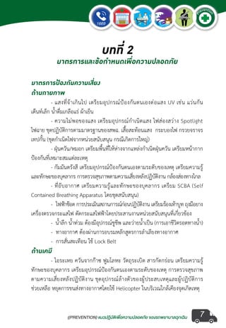 ((PREVENTION) แนวปฏิบัติเพ�่อความปลอดภัย ของรถพยาบาลฉุกเฉิน
EMERGENCY
P
reventio
n
7
มาตรการป้องกันความเสี่ยง
ด้านกายภาพ
	 - แสงที่จ้าเกินไป เตรียมอุปกรณ์ป้องกันตนเองต่อแสง UV เช่น แว่นกัน
เต๊นท์เล็ก น�้ำดื่มเกลือแร่ ผ้าเย็น
	 - ความไม่พอของแสง เตรียมอุปกรณ์ก�ำเนิดแสง ไฟส่องสว่าง Spotlight
ไฟฉาย ชุดปฏิบัติการตามมาตรฐานของสพฉ. เสื้อสะท้อนแสง  กระบองไฟ กรวยจราจร
เทปกั้น (ชุดก�ำเนิดไฟจากหน่วยสนับสนุน กรณีเกิดการใหญ่)
	 - ฝุ่นควัน/หมอก เตรียมพื้นที่ให้ห่างจากแหล่งก�ำเนิดฝุ่นควัน เตรียมหน้ากาก
ป้องกันที่เหมาะสมแต่ละเหตุ
	 - กัมมันตรังสี เตรียมอุปกรณ์ป้องกันตนเองตามระดับของเหตุ เตรียมความรู้
และทักษะของบุคลากร การตรวจสุขภาพตามความเสี่ยงหลังปฏิบัติงาน กล้องส่องทางไกล
	 - ที่อับอากาศ เตรียมความรู้และทักษะของบุคลากร เตรียม SCBA (Self
Contained Breathing Apparatus โดยชุดสนับสนุน)  
	 -  ไฟฟ้าช๊อต การประเมินสถานการณ์ก่อนปฏิบัติงาน เตรียมร้องเท้าบูท ถุงมือยาง
เครื่องตรวจกระแสไฟ ตัดกระแสไฟฟ้าโดยประสานงานหน่วยสนับสนุนที่เกี่ยวข้อง
	 -  น�้ำลึก น�้ำท่วม ต้องมีอุปกรณ์ชูชีพ และว่ายน�้ำเป็น (การเอาชีวิตรอดทางน�้ำ)
	 -  ทางอากาศ ต้องผ่านการอบรมหลักสูตรการล�ำเลียงทางอากาศ
	 -  การสั่นสะเทือน ใช้ Lock Belt
ด้านเคมี
	 - ไอระเหย ควันจากก๊าซ ฟูมโลหะ วัตถุระเบิด สารกัดกร่อน เตรียมความรู้
ทักษะของบุคลากร เตรียมอุปกรณ์ป้องกันตนเองตามระดับของเหตุ การตรวจสุขภาพ
ตามความเสี่ยงหลังปฏิบัติงาน ชุดอุปกรณ์ล้างตัวของผู้ประสบเหตุและผู้ปฏิบัติการ
ช่วยเหลือ หยุดการขนส่งทางอากาศโดยใช้ Helicopter ในบริเวณใกล้เคียงจุดเกิดเหตุ
บทที่ 2
มาตรการและข้อกำ�หนดเพื่อความปลอดภัย
 
