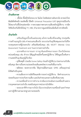 แนวปฏิบัติเพ�่อความปลอดภัย ของรถพยาบาลฉุกเฉิน (PREVENTION)
EMERGENCY
P
reventio
n
EMERGENCY
P
reventio
n
8
ด้านชีวภาพ
	 -  เชื้อโรค พื้นที่เกิดโรคระบาด วัณโรค โรคติดต่อทางเดินหายใจ พาหะน�ำโรค
สัมผัสสิ่งคัดหลั่ง ขยะติดเชื้อ ใช้หลัก Universal Precaution (UP) ชุดอุปกรณ์ป้องกัน
ให้เหมาะกับเชื้อโรคแต่ละชนิด การตรวจสุขภาพตามความเสี่ยงหลังปฏิบัติงาน การฉีด
วัคซีนป้องกันไข้หวัดใหญ่ TT, HBV, ท�ำมาตรการดูแลหลังโดนเข็มทิ่มต�ำ/สารคัดหลั่ง
ด้านจิตใจ
	 - เตรียมข้อมูลเบื้องต้นแต่ละเหตุ แจ้งความเสี่ยงที่จะเผชิญ ประชุมทีม
การสร้างแรงจูงใจ (เช่น ค่าตอบแทนเสี่ยงภัย ระบบประกันอุบัติเหตุและประกันชีวิต
กองทุนสงเคราะห์ผู้ประสบภัย) เตรียมทีมสนับสนุน เช่น MCATT (Mental Crisis
Assessment Treatment and Team) ตามความจ�ำเป็น   
	 - แรงกดดันจากภายนอก จากญาติและสังคมภายนอก ป้องกันโดยขอ
หน่วยสนับสนุน เช่น ต�ำรวจ มีสัญญลักษณ์ปิดกั้นเขตปฏิบัติงาน ให้ข้อมูลเบื้องต้นทาง
การแพทย์กับญาติและผู้เกี่ยวข้อง
	 - อุบัติเหตุซ�้ำ ประเมิน Scene Safety ก่อนเข้าปฏิบัติงาน ประสานงานกับทีม
สนับสนุน จัดการเรื่องความปลอดภัยจนทีมแพทย์พยาบาลเสร็จสิ้นภาระกิจ
	 - พลัดหลง หลงทางจากทีม ใช้อุปกรณ์สื่อสารและ GPRS เตรียมอุปกรณ์
ยังชีพส�ำหรับบุคคล
	 - ความเสี่ยงจากการเสียชีวิตและพิการระหว่างปฏิบัติงาน จัดท�ำระบบความ
ปลอดภัยและการประกันความเสี่ยง และเงินค่าตอบแทนความเสี่ยงที่เหมาะสม
	 - ความเหนื่อยล้าจากการท�ำงาน ควรมีแบบประเมินความเหนื่อยล้าเฉพาะ
รายบุคคลตามความจ�ำเป็น ขอสนับสนุนจากหน่วยงานใกล้เคียง
	 - ระยะเวลาที่ท�ำงานมากเกินไป มีแบบประเมินความเหนื่อยล้าและก�ำหนด
เวลาปฏิบัติงานตามมาตรฐานความปลอดภัย
 