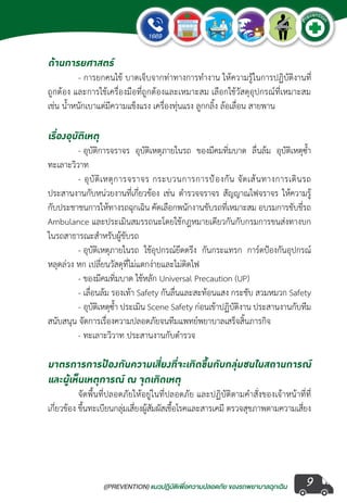 ((PREVENTION) แนวปฏิบัติเพ�่อความปลอดภัย ของรถพยาบาลฉุกเฉิน
EMERGENCY
P
reventio
n
9
ด้านการยศาสตร์
	 - การยกคนไข้ บาดเจ็บจากท่าทางการท�ำงาน ให้ความรู้ในการปฏิบัติงานที่
ถูกต้อง และการใช้เครื่องมือที่ถูกต้องและเหมาะสม เลือกใช้วัสดุอุปกรณ์ที่เหมาะสม
เช่น น�้ำหนักเบาแต่มีความแข็งแรง เครื่องทุ่นแรง ลูกกลิ้ง ล้อเลื่อน สายพาน
เรื่องอุบัติเหตุ
	 - อุบัติการจราจร อุบัติเหตุภายในรถ ของมีคมทิ่มบาด ลื่นล้ม อุบัติเหตุซ�้ำ 
ทะเลาะวิวาท
	 - อุบัติเหตุการจราจร กระบวนการการป้องกัน จัดเส้นทางการเดินรถ
ประสานงานกับหน่วยงานที่เกี่ยวข้อง เช่น ต�ำรวจจราจร สัญญาณไฟจราจร ให้ความรู้
กับประชาชนการให้ทางรถฉุกเฉิน คัดเลือกพนักงานขับรถที่เหมาะสม อบรมการขับขี่รถ
Ambulance และประเมินสมรรถนะโดยใช้กฎหมายเดียวกันกับกรมการขนส่งทางบก
ในรถสาธารณะส�ำหรับผู้ขับรถ
	 - อุบัติเหตุภายในรถ ใช้อุปกรณ์ยึดตรึง กันกระแทรก การ์ดป้องกันอุปกรณ์
หลุดล่วง หก เปลี่ยนวัสดุที่ไม่แตกง่ายและไม่ติดไฟ
	 - ของมีคมทิ่มบาด ใช้หลัก Universal Precaution (UP)
	 - เลื่อนล้ม รองเท้า Safety กันลื่นและสะท้อนแสง กระชับ สวมหมวก Safety
	 - อุบัติเหตุซ�้ำ ประเมิน Scene Safety ก่อนเข้าปฏิบัติงาน ประสานงานกับทีม
สนับสนุน จัดการเรื่องความปลอดภัยจนทีมแพทย์พยาบาลเสร็จสิ้นภารกิจ
	 - ทะเลาะวิวาท ประสานงานกับต�ำรวจ
มาตรการการป้องกันความเสี่ยงที่จะเกิดขึ้นกับกลุ่มชนในสถานการณ์
และผู้เห็นเหตุการณ์ ณ จุดเกิดเหตุ
	 จัดพื้นที่ปลอดภัยให้อยู่ในที่ปลอดภัย และปฏิบัติตามค�ำสั่งของเจ้าหน้าที่ที่
เกี่ยวข้อง ขึ้นทะเบียนกลุ่มเสี่ยงผู้สัมผัสเชื้อโรคและสารเคมี ตรวจสุขภาพตามความเสี่ยง
 