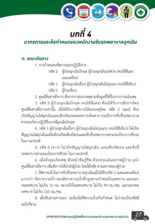 ((PREVENTION) แนวปฏิบัติเพ�่อความปลอดภัย ของรถพยาบาลฉุกเฉิน
EMERGENCY
P
reventio
n
27
บทที่ 4
มาตรการและข้อกำ�หนดของพนักงานขับรถพยาบาลฉุกเฉิน
ก. ขณะเดินทาง
	 1. การก�ำหนดรหัสการออกปฏิบัติการ
	 	 รหัส 2	 ผู้ป่วยฉุกเฉินวิกฤต ผู้ป่วยฉุกเฉินเร่งด่วน (คนไข้สีแดง	
	 	 	 และเหลือง)	
	 	 รหัส 1	 ผู้ป่วยฉุกเฉินอื่นๆ ผู้ป่วยฉุกเฉินไม่รุนแรง (คนไข้สีเขียว)
	 	 รหัส 0	 ผู้ป่วยอื่นๆ 	
	 2. ศูนย์สื่อสารสั่งการ สั่งการการออกเหตุตามข้อมูลที่ได้รับจากการแจ้งเหตุ
	 3. รหัส 2 ผู้ป่วยฉุกเฉินวิกฤต (คนไข้สีแดง) ต้องได้รับการสั่งการโดย
ศูนย์สื่อสารสั่งการเท่านั้น เมื่อได้รับการสั่งการให้ออกเหตุโดย รหัส 2 (แดง) ต้อง
เปิดสัญญานไฟฉุกเฉินและเสียงไซเรนตลอดการเดินทาง รวมถึงการขับขี่รถพยาบาล
ตามระเบียบปฏิบัติในกรณีฉุกเฉินวิกฤต
	 4. รหัส 1 ผู้ป่วยฉุกเฉินอื่นๆ ผู้ป่วยฉุกเฉินไม่รุนแรง (คนไข้สีเขียว) ให้เปิด
สัญญาณไฟฉุกเฉินแต่ไม่ต้องเปิดเสียงไซเรนและขับขี่รถพยาบาลตามระเบียบการขับรถ
ในภาวะปรกติ
	 5. รหัส 0 (ขาว) ไม่เปิดสัญญานไฟฉุกเฉิน และเสียงไซเรน และขับขี่
รถพยาบาลตามระเบียบการขับรถ ในภาวะปรกติ
	 6. เมื่อถึงจุดเกิดเหตุ หัวหน้าทีมกู้ชีพ ต้องประเมินสภาพผู้ป่วย แจ้ง
ศูนย์สื่อสารสั่งการ เพื่อสั่งการให้น�ำส่งผู้ป่วย โดยใช้รหัส ตามสภาพของผู้ป่วย
	 7. ใช้ความเร็วในการขับขี่รถพยาบาลฉุกเฉินเมื่อได้รับรหัส 2 (แดงและเหลือง)
มากกว่า อัตราความเร็ว ของอัตราความเร็วที่กฎหมายก�ำหนดในเทศบาล และนอก
เขตเทศบาล ไม่เกิน 15 กม. หมายถึงในเขตเทศบาล ไม่เกิน 95 กม./ชม. และนอกเขต
เทศบาล ไม่เกิน 135 กม./ชม.
	 8. เมื่อขับผ่านทางแยก จะต้องไม่ใช้ความเร็วเกินก�ำหนด ไม่ว่าจะเป็นรหัสสี
อะไรก็ตาม
 