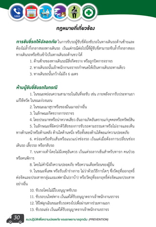แนวปฏิบัติเพ�่อความปลอดภัย ของรถพยาบาลฉุกเฉิน (PREVENTION)
EMERGENCY
P
reventio
n
EMERGENCY
P
reventio
n
30
กฎหมายที่เกี่ยวข้อง
การขับขี่รถให้ปลอดภัย ในการขับรถผู้ขับขี่ต้องขับรถในทางเดินรถด้านซ้ายและ
ต้องไม่ล�้ำกึ่งกลางของทางเดินรถ เว้นแต่กรณีต่อไปนี้ที่ผู้ขับขี่สามารถขับล�้ำกึ่งกลางของ
ทางเดินรถหรือขับเข้าไปในทางเดินรถด้านขวาได้
	 1. ด้านซ้ายของทางเดินรถมีสิ่งกีดขวาง หรือถูกปิดการจราจร
	 2. ทางเดินรถนั้นเจ้าพนักงานจราจรก�ำหนดให้เป็นทางเดินรถทางเดียว
	 3. ทางเดินรถนั้นกว้างไม่ถึง 6 เมตร
ห้ามผู้ขับขี่ขับรถในกรณี
	 1. ในขณะหย่อนความสามารถในอันที่จะขับ เช่น ภายหลังจากรับประทานยา
แก้ไข้หวัด ในขณะง่วงนอน
	 2. ในขณะเมาสุราหรือของมึนเมาอย่างอื่น
	 3. ในลักษณะกีดขวางการจราจร
	 4. โดยประมาทหรือน่าหวาดเสียว อันอาจเกิดอันตรายแก่บุคคลหรือทรัพย์สิน
	 5. ในลักษณะที่ผิดปกติวิสัยของการขับรถตามธรรมดาหรือไม่อาจและเห็น
ทางด้านหน้าหรือด้านหลัง ด้านใดด้านหนึ่ง หรือทั้งสองด้านได้พอแก่ความปลอดภัย
	 6. คร่อมหรือทับเส้นหรือแนวแบ่งช่องรถ เว้นแต่เมื่อต้องการเปลี่ยนช่อง
เดินรถ เลี้ยวรถ หรือกลับรถ
	 7. บนทางเท้าโดยไม่มีเหตุอันควร เว้นแต่รถลากเข็นส�ำหรับทารก คนป่วย
หรือคนพิการ
	 8. โดยไม่ค�ำนึงถึงความปลอดภัย หรือความเดือดร้อนของผู้อื่น
	 9. ในขณะที่เสพ หรือรับเข้าร่างกาย ไม่ว่าด้วยวิธีการใดๆ ซึ่งวัตถุที่ออกฤทธิ์
ต่อจิตและประสาทกลุ่มแอมเฟตามีน(ยาบ้า) หรือวัตถุที่ออกฤทธิ์ต่อจิตและประสาท
อย่างอื่น
	 10. ขับรถโดยไม่มีใบอนุญาตขับรถ
	 11. ขับรถบนไหล่ทาง เว้นแต่ได้รับอนุญาตจากเจ้าพนักงานจราจร
	 12. ใช้ไฟฉุกเฉินขณะขับรถตรงไปเพื่อผ่านทางร่วมทางแยก
	 13. ขับรถแข่ง เว้นแต่ได้รับอนุญาตจากเจ้าพนักงานจราจร
 