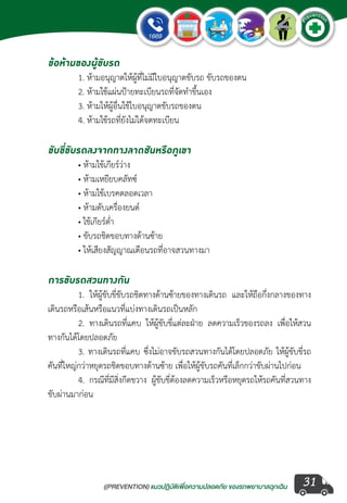 ((PREVENTION) แนวปฏิบัติเพ�่อความปลอดภัย ของรถพยาบาลฉุกเฉิน
EMERGENCY
P
reventio
n
31
ข้อห้ามของผู้ขับรถ
	 1. ห้ามอนุญาตให้ผู้ที่ไม่มีใบอนุญาตขับรถ ขับรถของตน
	 2. ห้ามใช้แผ่นป้ายทะเบียนรถที่จัดท�ำขึ้นเอง
	 3. ห้ามให้ผู้อื่นใช้ใบอนุญาตขับรถของตน
	 4. ห้ามใช้รถที่ยังไม่ได้จดทะเบียน
ขับขี่ขับรถลงจากทางลาดชันหรือภูเขา
	 • ห้ามใช้เกียร์ว่าง
	 • ห้ามเหยียบคลัทซ์
	 • ห้ามใช้เบรคตลอดเวลา
	 • ห้ามดับเครื่องยนต์
	 • ใช้เกียร์ต�่ำ
	 • ขับรถชิดขอบทางด้านซ้าย
	 • ให้เสียงสัญญาณเตือนรถที่อาจสวนทางมา
การขับรถสวนทางกัน
	 1. ให้ผู้ขับขี่ขับรถชิดทางด้านซ้ายของทางเดินรถ และให้ถือกึ่งกลางของทาง
เดินรถหรือเส้นหรือแนวที่แบ่งทางเดินรถเป็นหลัก
	 2. ทางเดินรถที่แคบ ให้ผู้ขับขี่แต่ละฝ่าย ลดความเร็วของรถลง เพื่อให้สวน
ทางกันได้โดยปลอดภัย
	 3. ทางเดินรถที่แคบ ซึ่งไม่อาจขับรถสวนทางกันได้โดยปลอดภัย ให้ผู้ขับขี่รถ
คันที่ใหญ่กว่าหยุดรถชิดขอบทางด้านซ้าย เพื่อให้ผู้ขับรถคันที่เล็กกว่าขับผ่านไปก่อน
	 4. กรณีที่มีสิ่งกีดขวาง ผู้ขับขี่ต้องลดความเร็วหรือหยุดรถให้รถคันที่สวนทาง
ขับผ่านมาก่อน
 