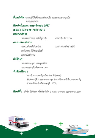 ชื่อหนังสือ : แนวปฏิบัติเพื่อความปลอดภัย ของรถพยาบาลฉุกเฉิน
	 PREVENTION
พิมพ์ครั้งแรก : พฤศจิกายน 2557
ISBN : 978-616-7951-03-4
บรรณาธิการ
	 นายแพทย์วิทยา ชาติบัญชาชัย 	 นายสุรชัย ศิลาวรรณ	
กองบรรณาธิการ
	 นางนวนันทน์ อินทรักษ์		 นางสาวกมลทิพย์ แซ่เล้า
	 ดร.วิภาดา วิจักขณาลัญน์
	 และคณะทำ�งาน
ที่ปรึกษา
	 นายแพทย์อนุชา เศรษฐเสถียร
	 นายแพทย์อนุรักษ์ เพชรสถาพร
จัดพิมพ์โดย :
	         สถาบันการแพทย์ฉุกเฉินแห่งชาติ (สพฉ.)
	          88/40 หมู่ที่ 4 ซอยสาธารณสุข 6 ถนนติวานนท์ ต�ำบลตลาดขวัญ
	         อ�ำเภอเมือง จังหวัดนนทบุรี 11000
พิมพ์ที่ :   บริษัท อัลทิเมท พริ้นติ้ง จำ�กัด E-mail : umnart_p@hotmail.com
 