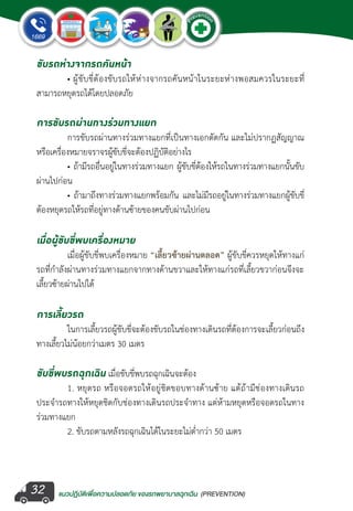 แนวปฏิบัติเพ�่อความปลอดภัย ของรถพยาบาลฉุกเฉิน (PREVENTION)
EMERGENCY
P
reventio
n
EMERGENCY
P
reventio
n
32
ขับรถห่างจากรถคันหน้า
	 • ผู้ขับขี่ต้องขับรถให้ห่างจากรถคันหน้าในระยะห่างพอสมควรในระยะที่
สามารถหยุดรถได้โดยปลอดภัย
การขับรถผ่านทางร่วมทางแยก
	 การขับรถผ่านทางร่วมทางแยกที่เป็นทางเอกตัดกัน และไม่ปรากฏสัญญาณ
หรือเครื่องหมายจราจรผู้ขับขี่จะต้องปฏิบัติอย่างไร
	 • ถ้ามีรถอื่นอยู่ในทางร่วมทางแยก ผู้ขับขี่ต้องให้รถในทางร่วมทางแยกนั้นขับ
ผ่านไปก่อน
	 • ถ้ามาถึงทางร่วมทางแยกพร้อมกัน และไม่มีรถอยู่ในทางร่วมทางแยกผู้ขับขี่
ต้องหยุดรถให้รถที่อยู่ทางด้านซ้ายของคนขับผ่านไปก่อน
เมื่อผู้ขับขี่พบเครื่องหมาย
	 เมื่อผู้ขับขี่พบเครื่องหมาย “เลี้ยวซ้ายผ่านตลอด” ผู้ขับขี่ควรหยุดให้ทางแก่
รถที่ก�ำลังผ่านทางร่วมทางแยกจากทางด้านขวาและให้ทางแก่รถที่เลี้ยวขวาก่อนจึงจะ
เลี้ยวซ้ายผ่านไปได้
การเลี้ยวรถ
	 ในการเลี้ยวรถผู้ขับขี่จะต้องขับรถในช่องทางเดินรถที่ต้องการจะเลี้ยวก่อนถึง
ทางเลี้ยวไม่น้อยกว่าเมตร 30 เมตร
ขับขี่พบรถฉุกเฉิน เมื่อขับขี่พบรถฉุกเฉินจะต้อง
	 1. หยุดรถ หรือจอดรถให้อยู่ชิดขอบทางด้านซ้าย แต้ถ้ามีช่องทางเดินรถ
ประจ�ำรถทางให้หยุดชิดกับช่องทางเดินรถประจ�ำทาง แต่ห้ามหยุดหรือจอดรถในทาง
ร่วมทางแยก
	 2. ขับรถตามหลังรถฉุกเฉินได้ในระยะไม่ต�่ำกว่า 50 เมตร
 