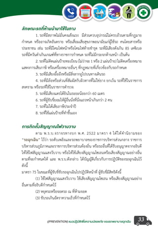 ((PREVENTION) แนวปฏิบัติเพ�่อความปลอดภัย ของรถพยาบาลฉุกเฉิน
EMERGENCY
P
reventio
n
33
ลักษณะรถที่ห้ามน�ำมาใช้ในทาง
	 1. รถที่มีสภาพไม่มั่นคงแข็งแรง มีส่วนควบอุปกรณ์ไม่ครบถ้วนตามที่กฏมาย
ก�ำหนด หรืออาจเกิดอันตราย หรือเสื่อมเสียสุขภาพอนามัยแก่ผู้ใช้รถ คนโดยสารหรือ
ประชาชน เช่น รถที่มีโคมไฟหน้าหรือโคมไฟท้ายช�ำรุด รถที่มีเสียงดังเกิน 85 เดซิเบล
รถที่มีควันด�ำเกินเกณฑ์ที่ทางราชการก�ำหนด รถที่ไม่มีกระจกด้านหน้า เป็นต้น
	 2.รถที่ไม่ติดแผ่นป้ายทะเบียน(ไม่ว่าจะ1หรือ2แผ่นป้าย)ไม่ติดเครื่องหมาย
แสดงการเสียภาษี หรือเครื่องหมายอื่นๆ ที่กฏหมายที่เกี่ยวข้องกับรถก�ำหนด
	 3. รถที่มีเสียงอื้ออึงหรือมีสิ่งลากถูไปบนทางเดินรถ
	 4. รถที่มีล้อหรือส่วนที่สัมผัสกับผิวทางที่ไม่ใช่ยาง ยกเว้น รถที่ใช้ในราชการ
สงคราม หรือรถที่ใช้ในราชการต�ำรวจ
	 5. รถที่มีเสียงแตรได้ยินในระยะน้อยกว่า 60 เมตร
	 6. รถที่ผู้ขับขี่ยอมให้ผู้อื่นนั่งที่นั่งแถวหน้าเกินกว่า 2 คน
	 7. รถที่ไม่ได้เสียภาษีประจ�ำปี
	 8. รถที่ใช้แผ่นป้ายที่ท�ำขึ้นเอง
การติดตั้งสัญญาณไฟวาบวาบ
	 ตาม พ.ร.บ.จราจรทางบก พ.ศ. 2522 มาตรา 4 ได้ให้ค�ำนิยามของ
“รถฉุกเฉิน” ไว้ว่า รถดับเพลิงและรถพยาบาลของราชการบริหารส่วนกลาง ราชการ
บริหารส่วนภูมิภาคและราชการบริหารส่วนท้องถิ่น หรือรถอื่นที่ได้รับอนุญาตจากอธิบดี
ให้ใช้ไฟสัญญาณแสงวับวาบ หรือให้ใช้เสียงสัญญาณไซเรนหรือเสียงสัญญาณอย่างอื่น
ตามที่จะก�ำหนดให้ และ พ.ร.บ.ดังกล่าว ได้บัญญัติเกี่ยวกับการปฏิบัติของรถฉุกเฉินไว้
ดังนี้
มาตรา 75 ในขณะที่ผู้ขับขี่ขับรถฉุกเฉินไปปฏิบัติหน้าที่ ผู้ขับขี่มีสิทธิดังนี้
	 (1) ใช้ไฟสัญญาณแสงวับวาบ ใช้เสียงสัญญาณไซเรน หรือเสียงสัญญาณอย่าง
อื่นตามที่อธิบดีก�ำหนดไว้
	 (2) หยุดรถหรือจอดรถ ณ ที่ห้ามจอด
	 (3) ขับรถเกินอัตราความเร็วที่ก�ำหนดไว้
 