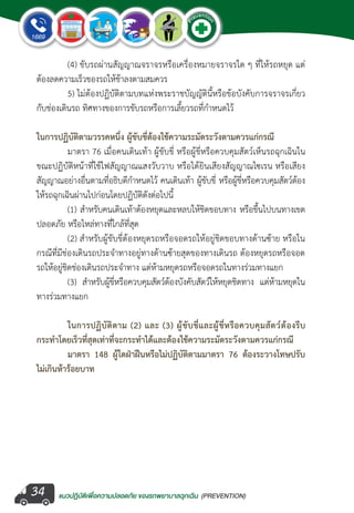 แนวปฏิบัติเพ�่อความปลอดภัย ของรถพยาบาลฉุกเฉิน (PREVENTION)
EMERGENCY
P
reventio
n
EMERGENCY
P
reventio
n
34
	 (4) ขับรถผ่านสัญญาณจราจรหรือเครื่องหมายจราจรใด ๆ ที่ให้รถหยุด แต่
ต้องลดความเร็วของรถให้ช้าลงตามสมควร
	 5) ไม่ต้องปฏิบัติตามบทแห่งพระราชบัญญัตินี้หรือข้อบังคับการจราจรเกี่ยว
กับช่องเดินรถ ทิศทางของการขับรถหรือการเลี้ยวรถที่ก�ำหนดไว้
ในการปฏิบัติตามวรรคหนึ่ง ผู้ขับขี่ต้องใช้ความระมัดระวังตามควรแก่กรณี
	 มาตรา 76 เมื่อคนเดินเท้า ผู้ขับขี่ หรือผู้ขี่หรือควบคุมสัตว์เห็นรถฉุกเฉินใน
ขณะปฏิบัติหน้าที่ใช้ไฟสัญญาณแสงวับวาบ หรือได้ยินเสียงสัญญาณไซเรน หรือเสียง
สัญญาณอย่างอื่นตามที่อธิบดีก�ำหนดไว้ คนเดินเท้า ผู้ขับขี่ หรือผู้ขี่หรือควบคุมสัตว์ต้อง
ให้รถฉุกเฉินผ่านไปก่อนโดยปฏิบัติดังต่อไปนี้
	 (1) ส�ำหรับคนเดินเท้าต้องหยุดและหลบให้ชิดขอบทาง หรือขึ้นไปบนทางเขต
ปลอดภัย หรือไหล่ทางที่ใกล้ที่สุด
	 (2) ส�ำหรับผู้ขับขี่ต้องหยุดรถหรือจอดรถให้อยู่ชิดขอบทางด้านซ้าย หรือใน
กรณีที่มีช่องเดินรถประจ�ำทางอยู่ทางด้านซ้ายสุดของทางเดินรถ ต้องหยุดรถหรือจอด
รถให้อยู่ชิดช่องเดินรถประจ�ำทาง แต่ห้ามหยุดรถหรือจอดรถในทางร่วมทางแยก
	 (3) ส�ำหรับผู้ขี่หรือควบคุมสัตว์ต้องบังคับสัตว์ให้หยุดชิดทาง แต่ห้ามหยุดใน
ทางร่วมทางแยก
	 ในการปฏิบัติตาม (2) และ (3) ผู้ขับขี่และผู้ขี่หรือควบคุมสัตว์ต้องรีบ
กระท�ำโดยเร็วที่สุดเท่าที่จะกระท�ำได้และต้องใช้ความระมัดระวังตามควรแก่กรณี	
	 มาตรา 148 ผู้ใดฝ่าฝืนหรือไม่ปฏิบัติตามมาตรา 76 ต้องระวางโทษปรับ
ไม่เกินห้าร้อยบาท
 