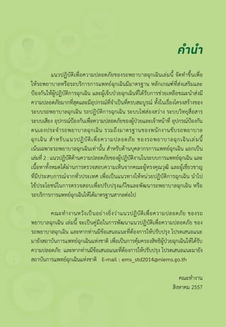 แนวปฏิบัติเพื่อความปลอดภัยของรถพยาบาลฉุกเฉินเล่มนี้ จัดท�ำขึ้นเพื่อ
ให้รถพยาบาลหรือรถบริการการแพทย์ฉุกเฉินมีมาตรฐาน หลักเกณฑ์ที่ส่งเสริมและ
ป้องกันให้ผู้ปฏิบัติการฉุกเฉิน และผู้เจ็บป่วยฉุกเฉินที่ได้รับการช่วยเหลือขณะน�ำส่งมี
ความปลอดภัยมากที่สุดและมีอุปกรณ์ที่จ�ำเป็นที่ครบสมบูรณ์ ทั้งในเรื่องโครงสร้างของ
ระบบรถพยาบาลฉุกเฉิน รถปฏิบัติการฉุกเฉิน ระบบไฟส่องสว่าง ระบบวิทยุสื่อสาร
ระบบเสียง อุปกรณ์ป้องกันเพื่อความปลอดภัยของผู้ป่วยและเจ้าหน้าที่ อุปกรณ์ป้องกัน
ตนเองประจ�ำรถพยาบาลฉุกเฉิน รวมถึงมาตรฐานของพนักงานขับรถพยาบาล
ฉุกเฉิน ส�ำหรับแนวปฏิบัติเพื่อความปลอดภัย ของรถพยาบาลฉุกเฉินเล่มนี้
เน้นเฉพาะรถพยาบาลฉุกเฉินเท่านั้น ส�ำหรับด้านบุคลากรการแพทย์ฉุกเฉิน แยกเป็น
เล่มที่ 2 : แนวปฏิบัติด้านความปลอดภัยของผู้ปฏิบัติงานในระบบการแพทย์ฉุกเฉิน และ
เนื้อหาทั้งหมดได้ผ่านการตรวจสอบความเห็นจากคณะผู้ทรงคุณวุฒิ และผู้เชี่ยวชาญ
ที่มีประสบการณ์จากทั่วประเทศ เพื่อเป็นแนวทางให้หน่วยปฏิบัติการฉุกเฉิน น�ำไป
ใช้ประโยชน์ในการตรวจสอบเพื่อปรับปรุงแก้ไขและพัฒนารถพยาบาลฉุกเฉิน หรือ
รถบริการการแพทย์ฉุกเฉินให้ได้มาตรฐานสากลต่อไป
	 คณะท�ำงานหวังเป็นอย่างยิ่งว่าแนวปฏิบัติเพื่อความปลอดภัย ของรถ
พยาบาลฉุกเฉิน เล่มนี้ จะเป็นคู่มือในการพัฒนาแนวปฏิบัติเพื่อความปลอดภัย ของ
รถพยาบาลฉุกเฉิน และหากท่านมีข้อเสนอแนะที่ต้องการให้ปรับปรุง โปรดเสนอแนะ
มายังสถาบันการแพทย์ฉุกเฉินแห่งชาติ เพื่อเป็นการคุ้มครองสิทธิผู้ป่วยฉุกเฉินให้ได้รับ
ความปลอดภัย และหากท่านมีข้อเสนอแนะที่ต้องการให้ปรับปรุง โปรดเสนอแนะมายัง
สถาบันการแพทย์ฉุกเฉินแห่งชาติ   E-mail : ems_std2014@niems.go.th
คณะท�ำงาน
สิงหาคม 2557
คำ�นำ�
 