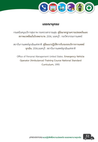 ((PREVENTION) แนวปฏิบัติเพ�่อความปลอดภัย ของรถพยาบาลฉุกเฉิน
EMERGENCY
P
reventio
n
51
บรรณานุกรม
กรมสนับสนุนบริการสุขภาพ กระทรวงสาธารณสุข. คู่มือมาตรฐานความปลอดภัยและ	
สภาพแวดล้อมในโรงพยาบาล. 2556, นนทบุรี : กองวิศวกรรมการแพทย์
สถาบันการแพทย์ฉุกเฉินแห่งชาติ. คู่มือแนวปฏิบัติการรับรองรถบริการการแพทย์ 	
ฉุกเฉิน. 2556,นนทบุรี : สถาบันการแพทย์ฉุกเฉินแห่งชาติ
Office of Personal Management United States. Emergency Vehicle
Operator (Ambulance) Training Course National Standard
Curriculum, 1995  
 
