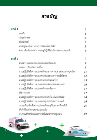 บทที่ 1
	 บทน�ำ								
	 วัตถุประสงค์						
	 นิยามศัพท์						
	 สาเหตุของอันตรายในการท�ำงานโดยทั่วไป				
	 ความเสี่ยงในการท�ำงานของผู้ปฏิบัติงานในรถพยาบาลฉุกเฉิน		
						
บทที่ 2
	 มาตรการและข้อก�ำหนดเพื่อความปลอดภัย			
	 มาตรการป้องกันความเสี่ยง						
	 แนวปฏิบัติเพื่อความปลอดภัยของยานพาหนะ รถพยาบาลฉุกเฉิน		
	 แนวปฏิบัติเพื่อความปลอดภัยของระบบการจ่ายไฟในรถ		
	 แนวปฏิบัติเพื่อความปลอดภัยระบบแสงสว่าง			
	 แนวปฏิบัติเพื่อความปลอดภัยการติดแถบสะท้อนแสง		
	 แนวปฏิบัติเพื่อความปลอดภัยระบบสื่อสาร 				
	 เสียงรบกวน						
	 แนวปฏิบัติเพื่อความปลอดภัยระบบป้องกันอ๊อกซิเจน		
	 แนวปฏิบัติเพื่อความปลอดภัยอุปกรณ์ทางการแพทย์		
	 ระบบป้องกันเพื่อความปลอดภัยของผู้ป่วยและเจ้าหน้าที่
	 ผู้ปฏิบัติงานในรถพยาบาลฉุกเฉิน				
	 อุปกรณ์ป้องกันตนเองประจ�ำในรถพยาบาลฉุกเฉิน		
	
สารบัญ
1
1
2
3
3
4
7
7
7
11
12
13
16
17
17
18
19
21
22
 