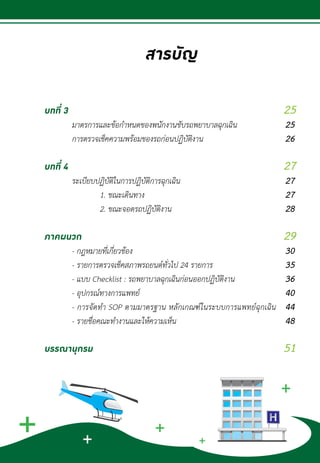 สารบัญ
		
บทที่ 3
	 มาตรการและข้อก�ำหนดของพนักงานขับรถพยาบาลฉุกเฉิน		
	 การตรวจเช็คความพร้อมของรถก่อนปฏิบัติงาน	
บทที่ 4
	 ระเบียบปฏิบัติในการปฏิบัติการฉุกเฉิน					
		 1. ขณะเดินทาง						
		 2. ขณะจอดรถปฏิบัติงาน
ภาคผนวก								
	 - กฎหมายที่เกี่ยวข้อง					
	 - รายการตรวจเช็คสภาพรถยนต์ทั่วไป 24 รายการ		
	 - แบบ Checklist : รถพยาบาลฉุกเฉินก่อนออกปฏิบัติงาน			
	 - อุปกรณ์ทางการแพทย์					
	 - การจัดท�ำ SOP ตามมาตรฐาน หลักเกณฑ์ในระบบการแพทย์ฉุกเฉิน
	 - รายชื่อคณะท�ำงานและให้ความเห็น			
บรรณานุกรม	
25
25
26
27
27
27
28
29
30
35
36
40
44
48
51
 