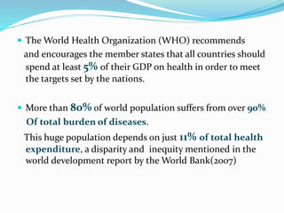 The World Health Organization (WHO) recommends
and encourages the member states that all countries should
spend at least 5% of their GDP on health in order to meet
the targets set by the nations.
 More than 80% of world population suffers from over 90%
Of total burden of diseases.
This huge population depends on just 11% of total health
expenditure, a disparity and inequity mentioned in the
world development report by the World Bank(2007)
 