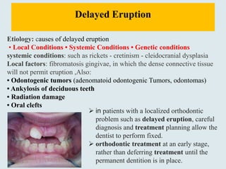 Delayed Eruption
Etiology: causes of delayed eruption
• Local Conditions • Systemic Conditions • Genetic conditions
systemic conditions: such as rickets - cretinism - cleidocranial dysplasia
Local factors: fibromatosis gingivae, in which the dense connective tissue
will not permit eruption ,Also:
• Odontogenic tumors (adenomatoid odontogenic Tumors, odontomas)
• Ankylosis of deciduous teeth
• Radiation damage
• Oral clefts
 in patients with a localized orthodontic
problem such as delayed eruption, careful
diagnosis and treatment planning allow the
dentist to perform fixed.
 orthodontic treatment at an early stage,
rather than deferring treatment until the
permanent dentition is in place.
 