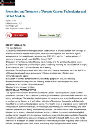 Prevention and Treatment of Prostate Cancer: Technologies and
Global Markets
Report Details:
Published:January 2013
No. of Pages: 235
Price: Single User License – US$5450




REPORT HIGHLIGHTS
This report provide:
•An overview of the market for the prevention and treatment of prostate cancer, with coverage of
 the mechanisms of disease development, detection and diagnosis, and anticancer agents
•Analyses of global market trends, with data from 2010, 2011 and 2012, and projections of
 compound annual growth rates (CAGRs) through 2017
•Discussion of risk factors, natural history, epidemiology, and the genetics of prostate cancer
•Examinations of prostate-specific antigen (PSA) screening, including the causes of PSA changes,
 PSA thresholds, and controversies over the screening
•Coverage of emerging therapies, including combination therapy, therapeutic vaccines, inhibitors
 of kinase signaling pathways, proteasome inhibitors, angiogenesis inhibitors, and
 immunotherapeutic agents
•Evaluation of prostate cancer treatment products by geography, race, and category
•Breakdown of the industry structure, including market shares, trends in price and price
 performance, and factors influencing demand
•Comprehensive company profiles.
STUDY GOALS AND OBJECTIVES
This report “Prevention and Treatment of Prostate Cancer: Technologies and Global Markets”
provides an overview of the current and potential global market for prostate cancer treatments and
testing technologies. The key objective is to present a comprehensive analysis of the current state
of prostate cancer therapy and technology, utilization of the various therapeutic and diagnostic
modalities to prevent and treat prostate cancer. The report's focus is on prostate cancer treatment
strategies such as hormone therapy, chemotherapy, radiotherapy and immunotherapy, and other
treatment modalities and testing and screening methods. The report also includes an overview on
prostate cancer staging, diagnostic strategies and technologies. Important trends in the field of
prostate cancer research and development have been reviewed in this report, and sales forecasts
by treatment and screening categories are provided from 2012 through 2017. Issues and trends
addressed in this report are based on information from industry sources, regulatory and healthcare
policies, demographics and other factors that directly affect the prostate cancer market.
 