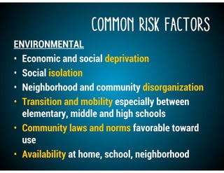 COMMON RISK FACTORS
ENVIRONMENTAL
• Economic and social deprivation
• Social isolation
• Neighborhood and community disorganization
• Transition and mobility especially between
elementary, middle and high schools
• Community laws and norms favorable toward
use
• Availability at home, school, neighborhood
 