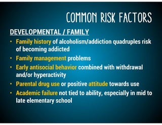 COMMON RISK FACTORS
DEVELOPMENTAL / FAMILY
• Family history of alcoholism/addiction quadruples risk
of becoming addicted
• Family management problems
• Early antisocial behavior combined with withdrawal
and/or hyperactivity
• Parental drug use or positive attitude towards use
• Academic failure not tied to ability, especially in mid to
late elementary school
 