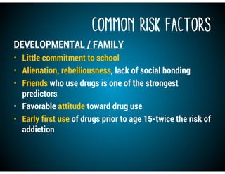 COMMON RISK FACTORS
DEVELOPMENTAL / FAMILY
• Little commitment to school
• Alienation, rebelliousness, lack of social bonding
• Friends who use drugs is one of the strongest
predictors
• Favorable attitude toward drug use
• Early first use of drugs prior to age 15-twice the risk of
addiction
 