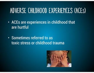 Adverse Childhood Experiences (ACEs)
• ACEs are experiences in childhood that
are hurtful
• Sometimes referred to as
toxic stress or childhood trauma
 