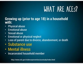 What are ACEs?
Growing up (prior to age 18) in a household
with:
• Physical abuse
• Emotional abuse
• Sexual abuse
• Emotional or physical neglect
• Loss of parent due to divorce, abandonment, or death
• Substance use
• Mental illness
• Incarcerated household member
http://www.cdc.gov/violenceprevention/acestudy/index.html
 