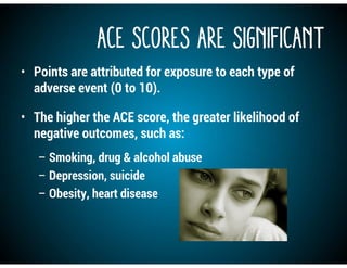 ACE Scores are Significant
• Points are attributed for exposure to each type of
adverse event (0 to 10).
• The higher the ACE score, the greater likelihood of
negative outcomes, such as:
– Smoking, drug & alcohol abuse
– Depression, suicide
– Obesity, heart disease
 