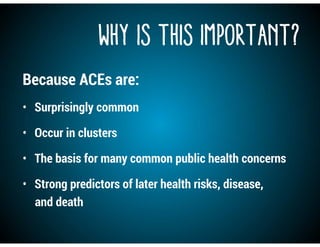 Why is this Important?
Because ACEs are:
• Surprisingly common
• Occur in clusters
• The basis for many common public health concerns
• Strong predictors of later health risks, disease,
and death
 