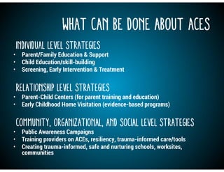What Can Be Done About ACEs
Individual Level Strategies
• Parent/Family Education & Support
• Child Education/skill-building
• Screening, Early Intervention & Treatment
Relationship Level Strategies
• Parent-Child Centers (for parent training and education)
• Early Childhood Home Visitation (evidence-based programs)
Community, Organizational, and Social Level Strategies
• Public Awareness Campaigns
• Training providers on ACEs, resiliency, trauma-informed care/tools
• Creating trauma-informed, safe and nurturing schools, worksites,
communities
 